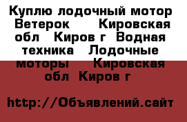 Куплю лодочный мотор “Ветерок-8“ - Кировская обл., Киров г. Водная техника » Лодочные моторы   . Кировская обл.,Киров г.